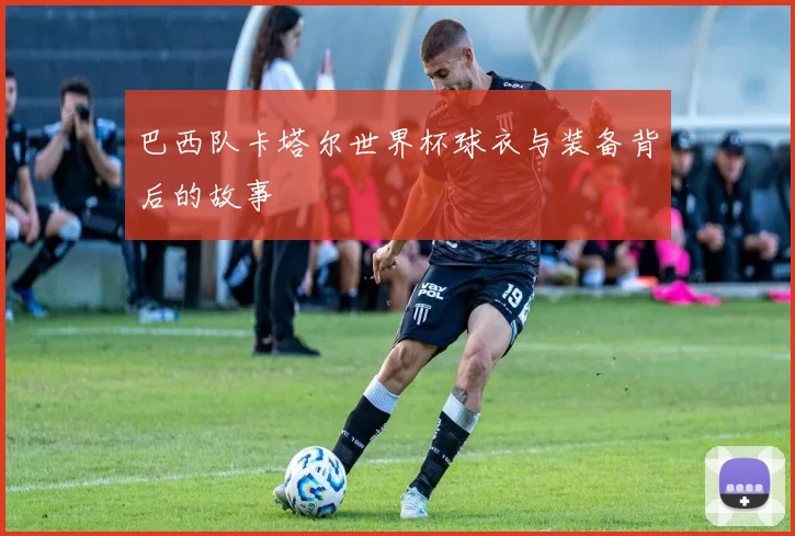 巴西队卡塔尔世界杯球衣与装备背后的故事