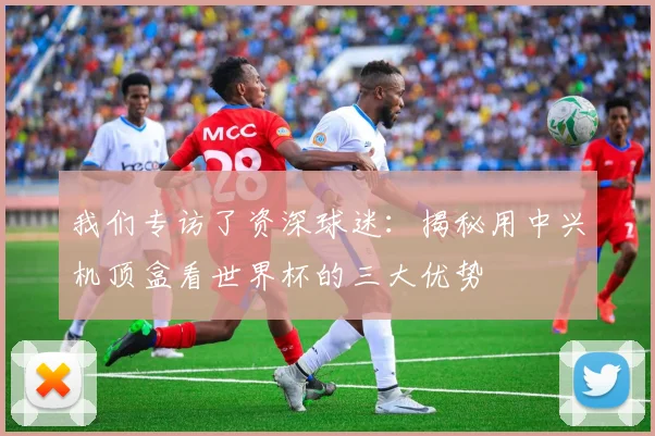我们专访了资深球迷：揭秘用中兴机顶盒看世界杯的三大优势