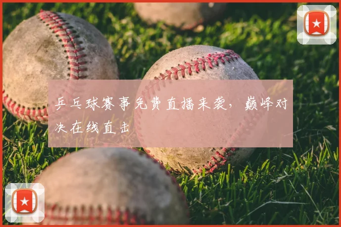 乒乓球赛事免费直播来袭,巅峰对决在线直击