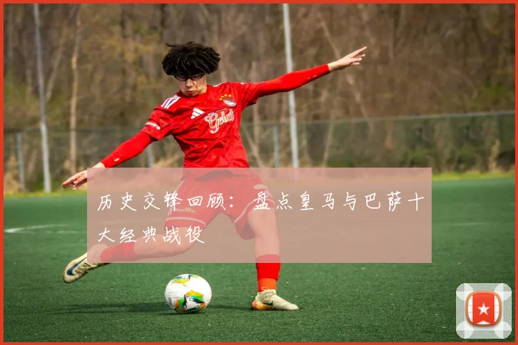 历史交锋回顾：盘点皇马与巴萨十大经典战役