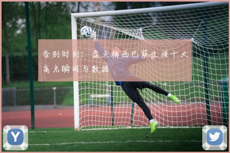 告别时刻：盘点梅西巴萨生涯十大高光瞬间与数据