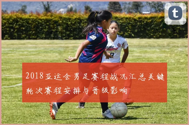 2018亚运会男足赛程战况汇总关键轮次赛程安排与晋级影响