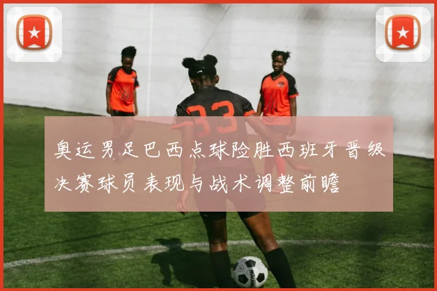 奥运男足巴西点球险胜西班牙晋级决赛球员表现与战术调整前瞻