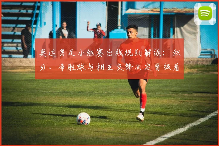 奥运男足小组赛出线规则解读：积分、净胜球与相互交锋决定晋级看点