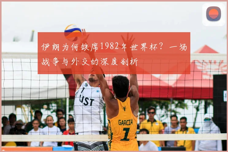 伊朗为何缺席1982年世界杯?一场战争与外交的深度剖析