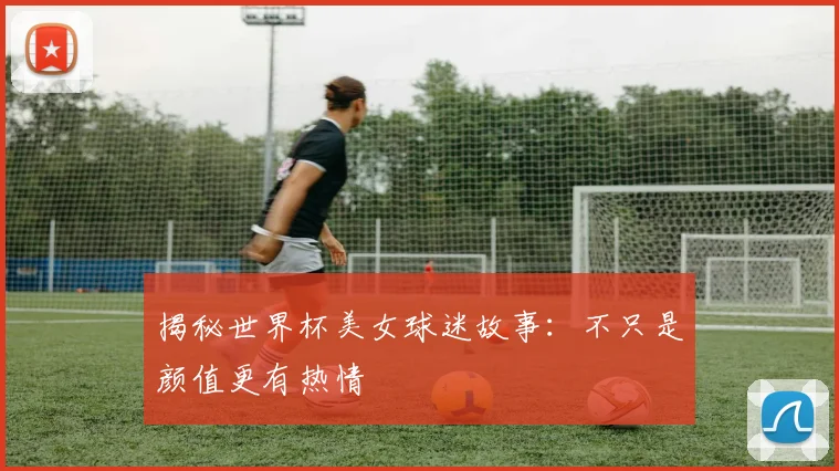揭秘世界杯美女球迷故事:不只是颜值更有热情