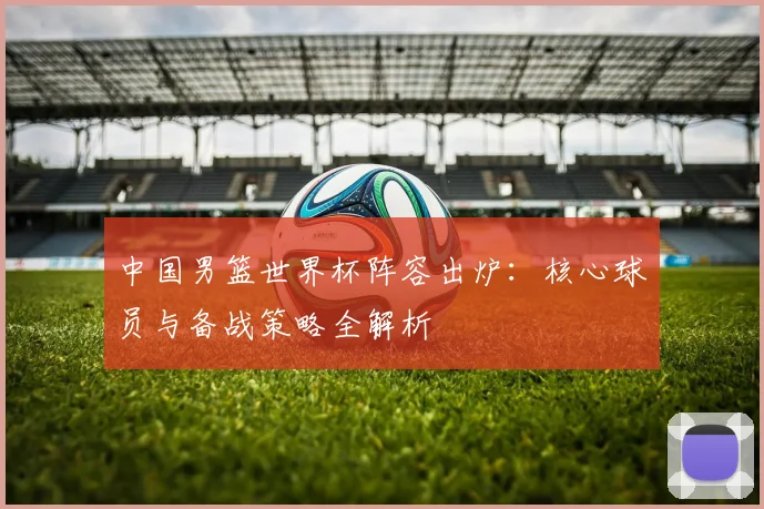 中国男篮世界杯阵容出炉:核心球员与备战策略全解析