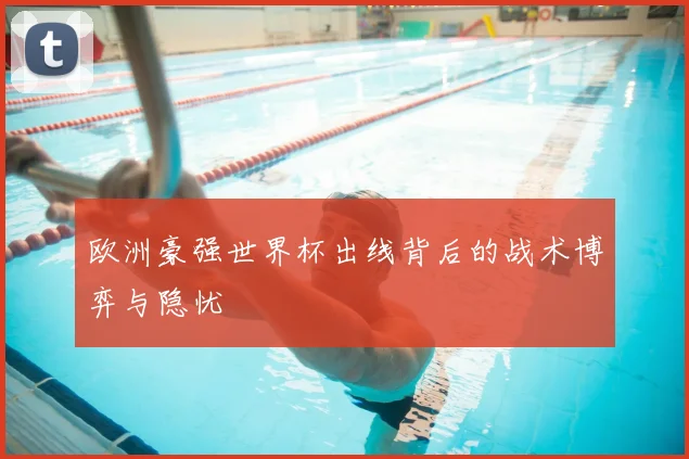 欧洲豪强世界杯出线背后的战术博弈与隐忧