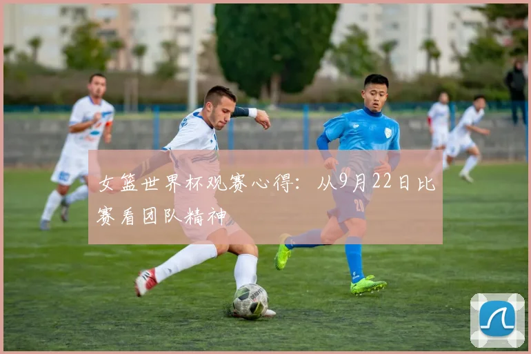 女篮世界杯观赛心得：从9月22日比赛看团队精神