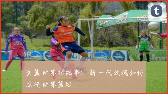 女篮世界杯纪事：新一代玫瑰如何惊艳世界篮坛