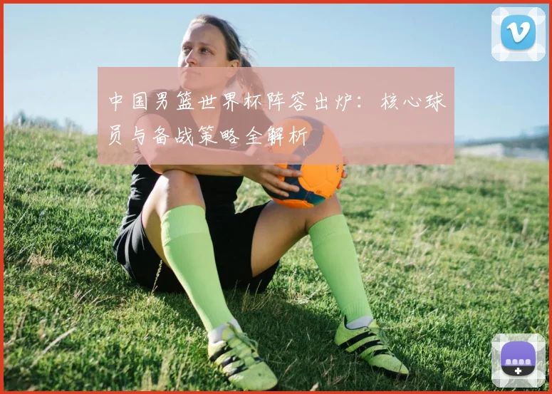 中国男篮世界杯阵容出炉：核心球员与备战策略全解析