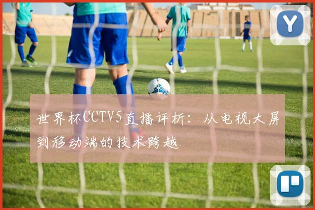 世界杯CCTV5直播评析：从电视大屏到移动端的技术跨越