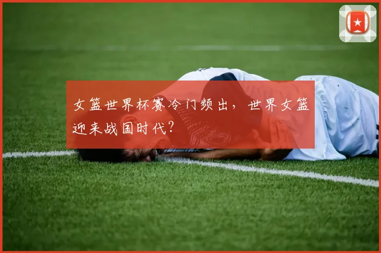 女篮世界杯赛冷门频出，世界女篮迎来战国时代？
