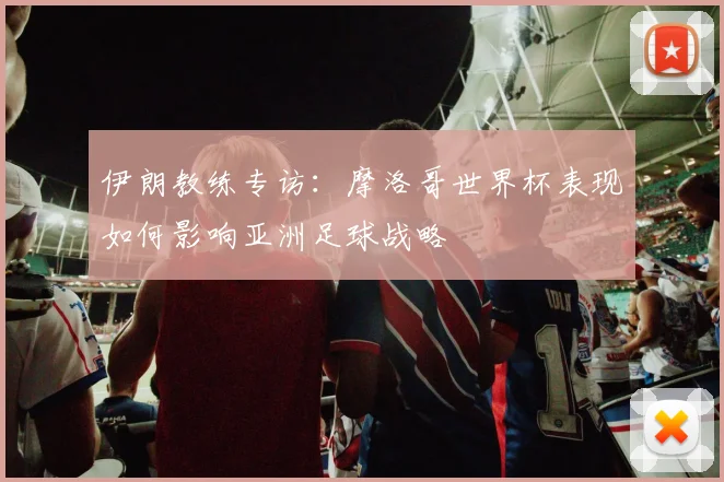伊朗教练专访:摩洛哥世界杯表现如何影响亚洲足球战略
