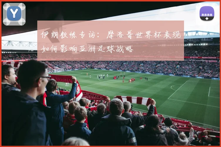 伊朗教练专访：摩洛哥世界杯表现如何影响亚洲足球战略